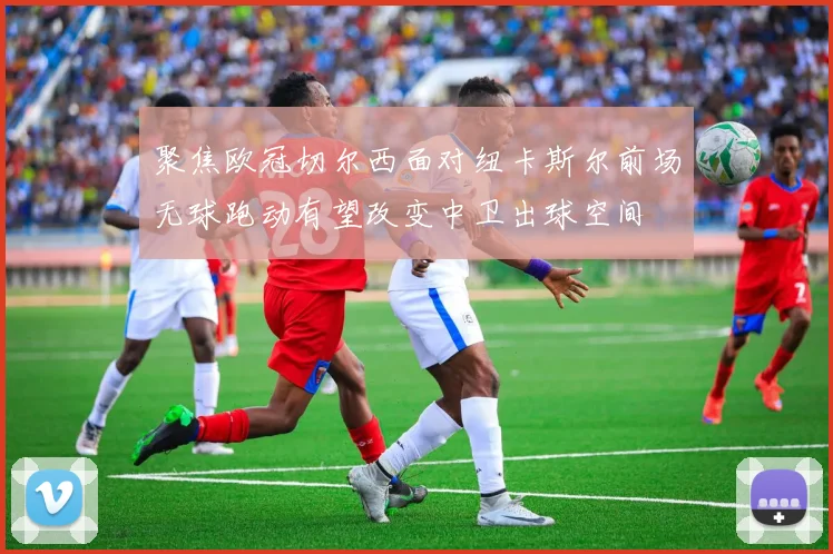 聚焦欧冠切尔西面对纽卡斯尔前场无球跑动有望改变中卫出球空间