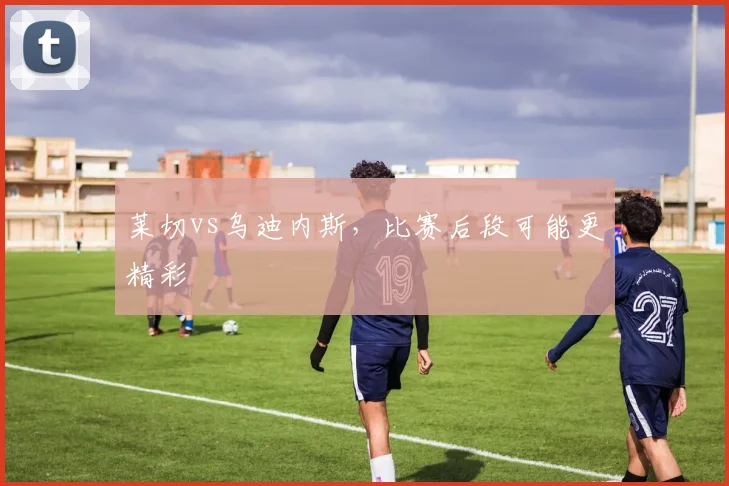 莱切vs乌迪内斯,比赛后段可能更精彩