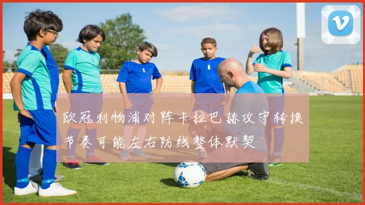 欧冠利物浦对阵卡拉巴赫攻守转换节奏可能左右防线整体默契
