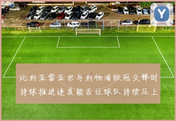 比利亚雷亚尔与利物浦欧冠交锋时持球推进速度能否让球队持续压上
