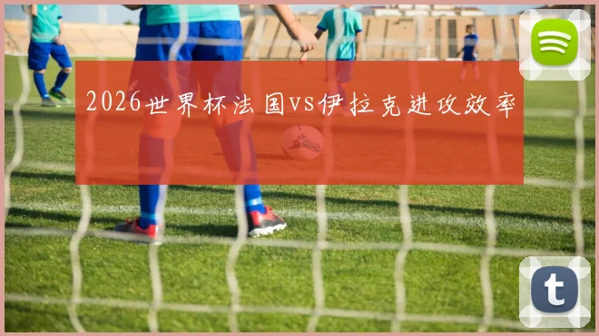 2026世界杯法国vs伊拉克进攻效率
