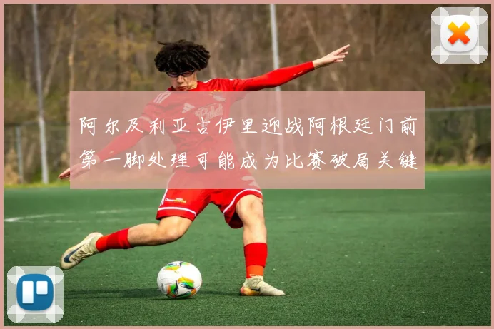 阿尔及利亚古伊里迎战阿根廷门前第一脚处理可能成为比赛破局关键