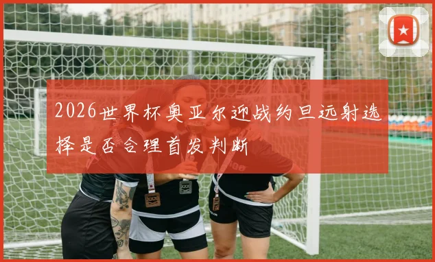 2026世界杯奥亚尔迎战约旦远射选择是否合理首发判断