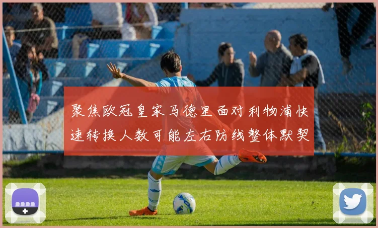 聚焦欧冠皇家马德里面对利物浦快速转换人数可能左右防线整体默契